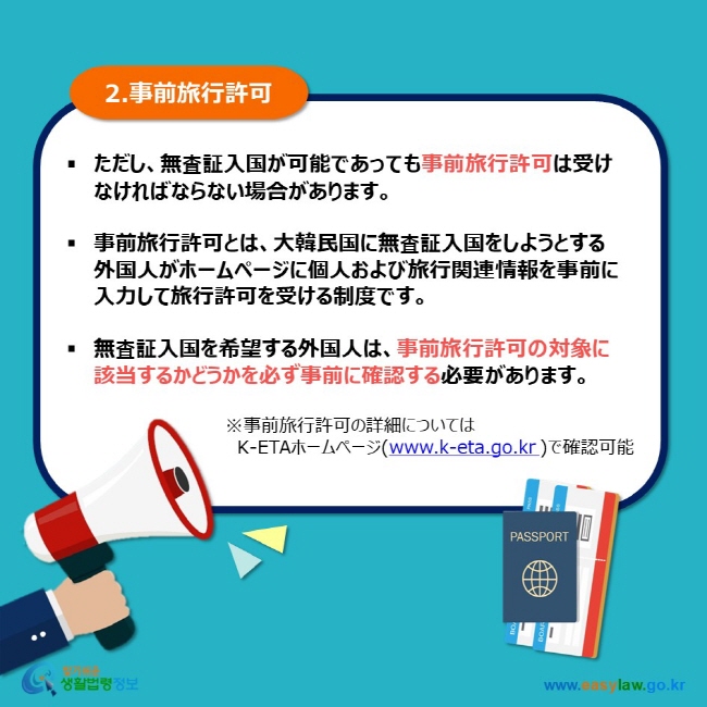 2.事前旅行許可 ただし、無査証入国が可能であっても事前旅行許可は受けなければならない場合があります。  事前旅行許可とは、大韓民国に無査証入国をしようとする外国人がホームページに個人および旅行関連情報を事前に入力して旅行許可を受ける制度です。  無査証入国を希望する外国人は、事前旅行許可の対象に該当するかどうかを必ず事前に確認する必要があります。 ※事前旅行許可の詳細については 　K-ETAホームページ(www.k-eta.go.kr )で確認可能